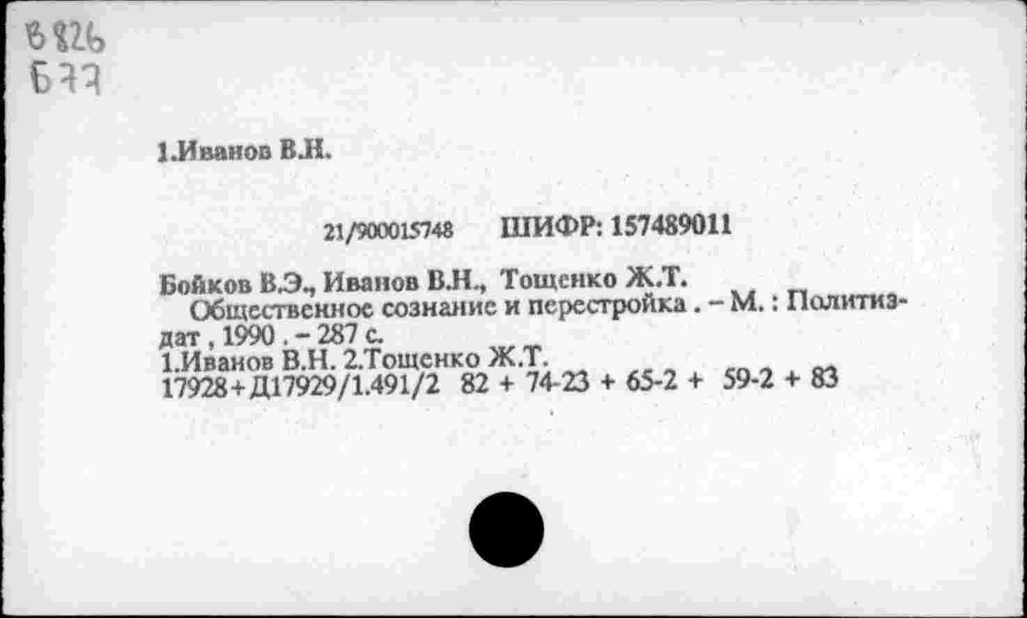 ﻿Бач
1.Иванов ВЛ.
21/900015748 ШИФР: 157489011
Бойков Иванов В.Н., Тощснко Ж.Т.
Общественное сознание и перестройка . - М.: Политиздат , 1990	287 с.
1.Иванов В.Н. 2.Тощснко Ж.Т.
17928+Д17929/1.491/2 82 + 74-23 + 65-2 + 59-2 + 83